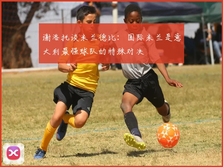 谢洛托谈米兰德比：国际米兰是意大利最强球队的特殊对决