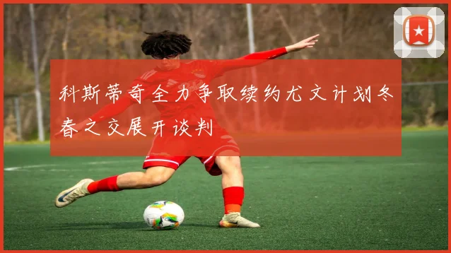 科斯蒂奇全力争取续约尤文计划冬春之交展开谈判