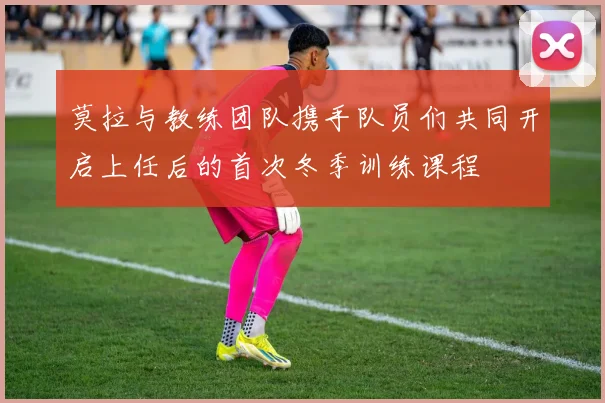 莫拉与教练团队携手队员们共同开启上任后的首次冬季训练课程