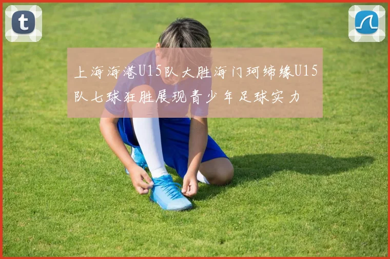 上海海港U15队大胜海门珂缔缘U15队七球狂胜展现青少年足球实力