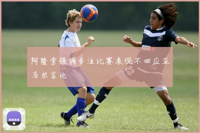 阿隆索强调专注比赛表现不回应亚马尔言论