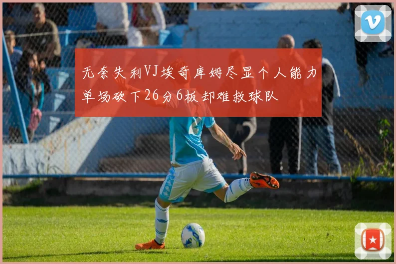 无奈失利VJ埃奇库姆尽显个人能力单场砍下26分6板却难救球队