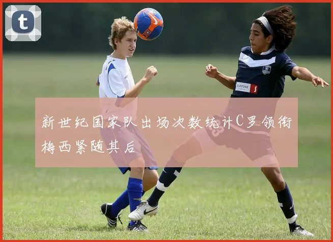 新世纪国家队出场次数统计C罗领衔梅西紧随其后