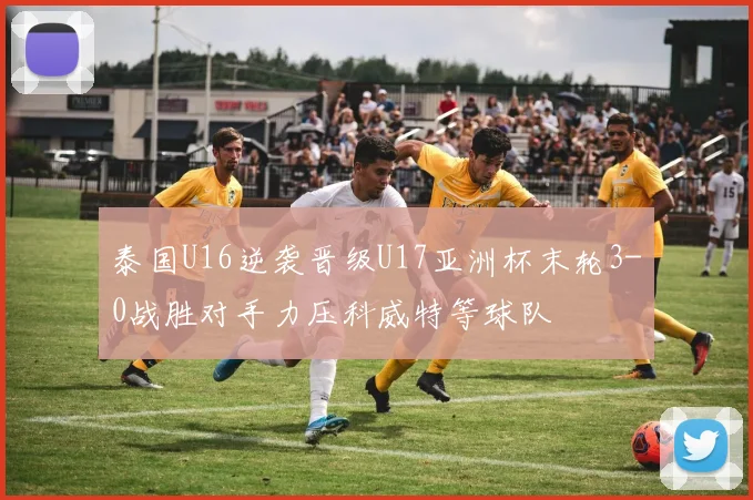泰国U16逆袭晋级U17亚洲杯末轮3-0战胜对手力压科威特等球队