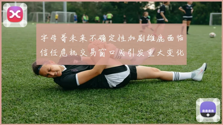 字母哥未来不确定性加剧雄鹿面临信任危机交易窗口或引发重大变化
