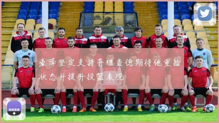 豪泽坚定支持普理查德期待他重拾状态并提升投篮表现