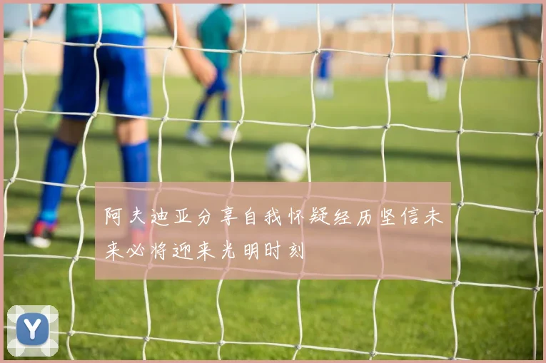 阿夫迪亚分享自我怀疑经历坚信未来必将迎来光明时刻