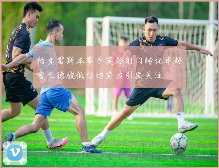 约克雷斯本赛季英超射门转化率超哈兰德被低估的实力引发关注