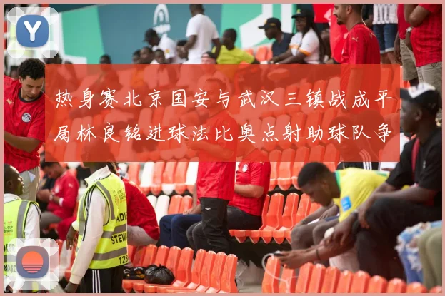 热身赛北京国安与武汉三镇战成平局林良铭进球法比奥点射助球队争平