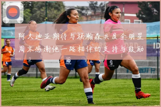 阿夫迪亚期待与杨瀚森共度全明星周末感谢他一路相伴的支持与鼓励