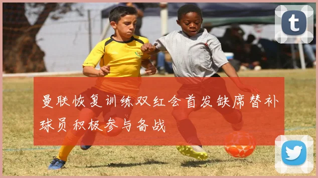 曼联恢复训练双红会首发缺席替补球员积极参与备战