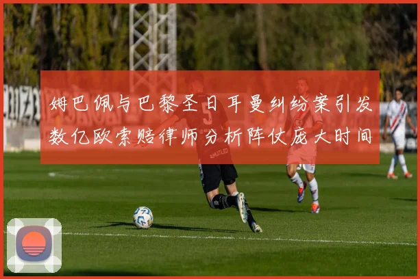 姆巴佩与巴黎圣日耳曼纠纷案引发数亿欧索赔律师分析阵仗庞大时间漫长