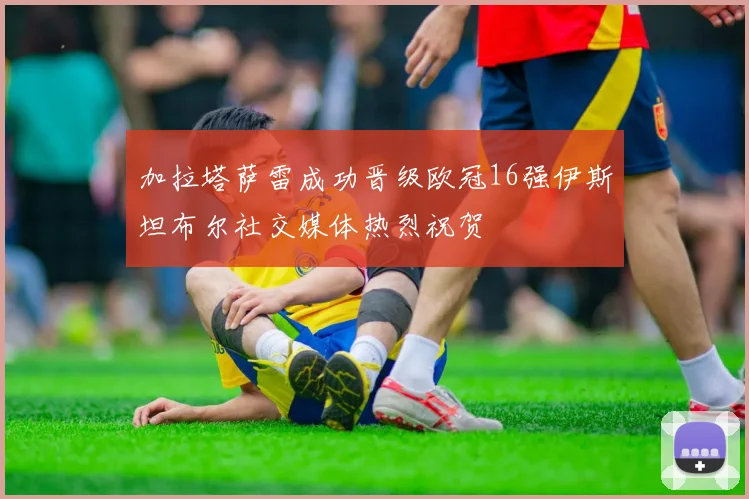 加拉塔萨雷成功晋级欧冠16强伊斯坦布尔社交媒体热烈祝贺
