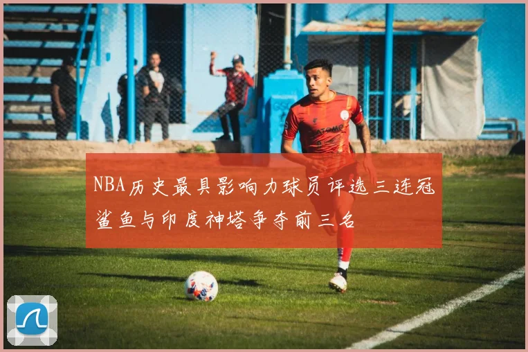 NBA历史最具影响力球员评选三连冠鲨鱼与印度神塔争夺前三名