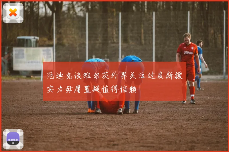 范迪克谈维尔茨外界关注过度新援实力毋庸置疑值得信赖
