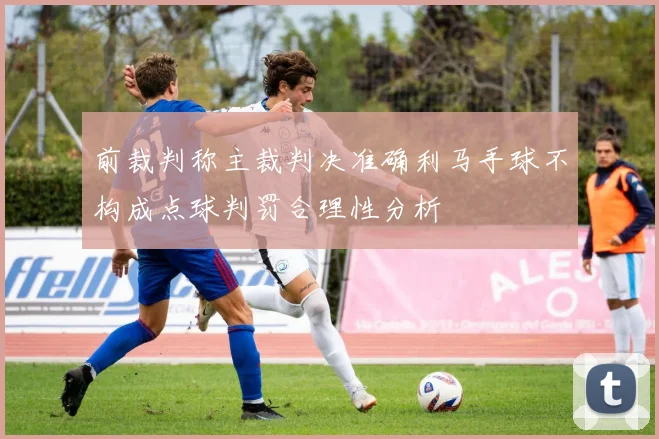 前裁判称主裁判决准确利马手球不构成点球判罚合理性分析