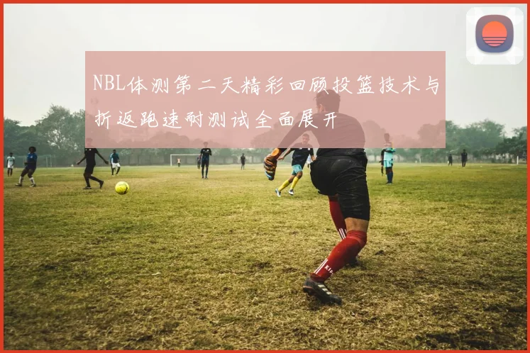 NBL体测第二天精彩回顾投篮技术与折返跑速耐测试全面展开