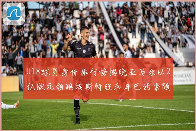 U18球员身价排行榜揭晓亚马尔以2亿欧元领跑埃斯特旺和库巴西紧随其后