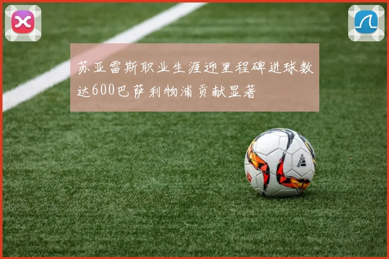 苏亚雷斯职业生涯迎里程碑进球数达600巴萨利物浦贡献显著