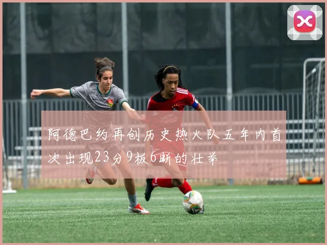 阿德巴约再创历史热火队五年内首次出现23分9板6断的壮举