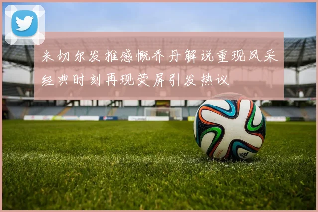 米切尔发推感慨乔丹解说重现风采经典时刻再现荧屏引发热议