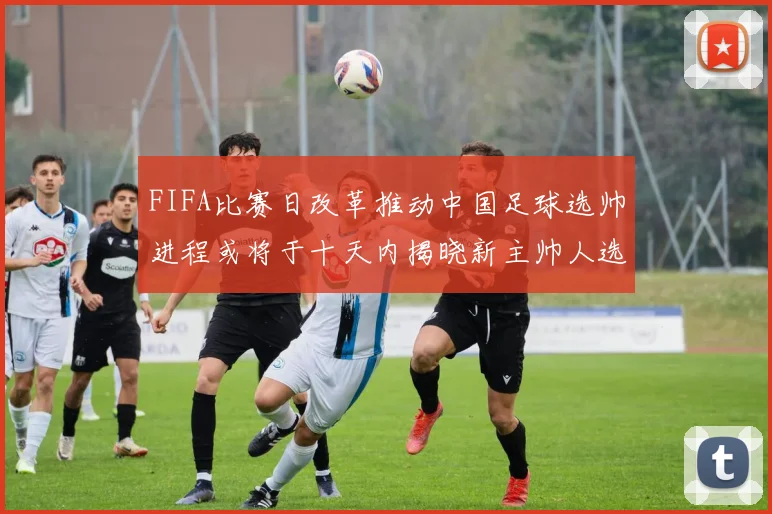 FIFA比赛日改革推动中国足球选帅进程或将于十天内揭晓新主帅人选