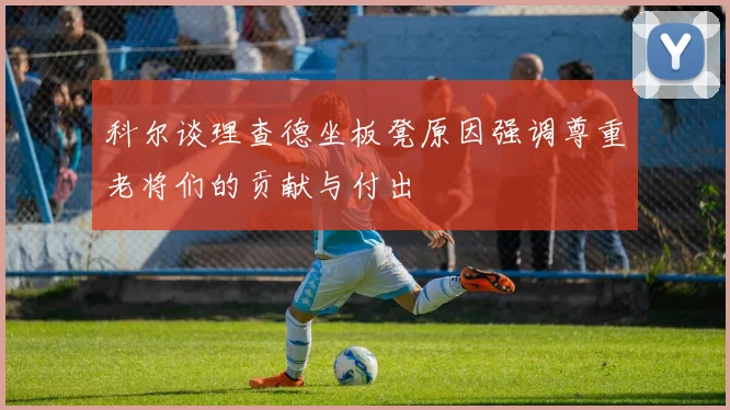 科尔谈理查德坐板凳原因强调尊重老将们的贡献与付出