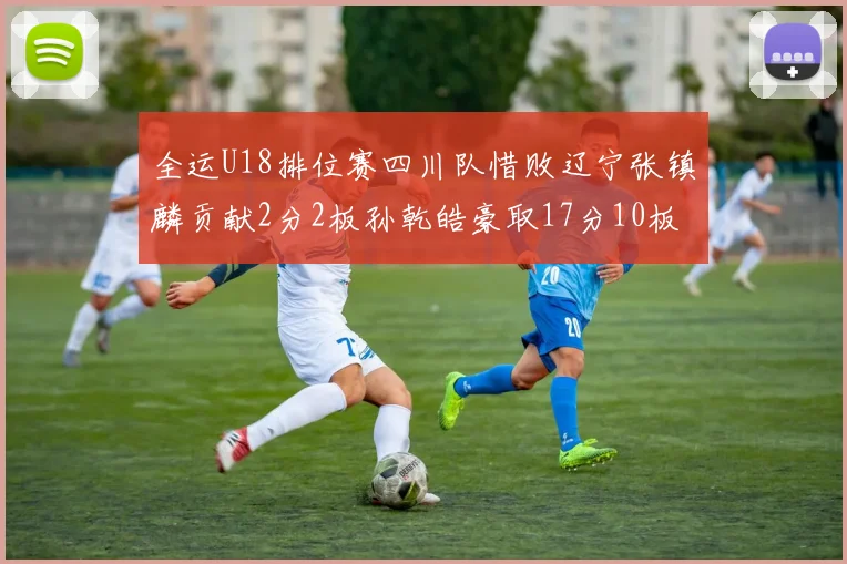 全运U18排位赛四川队惜败辽宁张镇麟贡献2分2板孙乾皓豪取17分10板7助攻