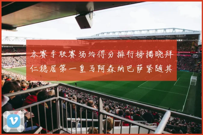 本赛季联赛场均得分排行榜揭晓拜仁稳居第一皇马阿森纳巴萨紧随其后