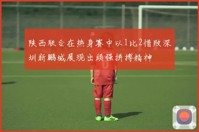 陕西联合在热身赛中以1比2惜败深圳新鹏城展现出顽强拼搏精神