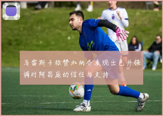 马雷斯卡称赞加纳乔表现出色并强调对阿昌庞的信任与支持