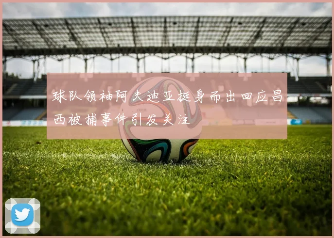 球队领袖阿夫迪亚挺身而出回应昌西被捕事件引发关注