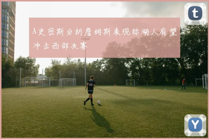 A史密斯分析詹姆斯表现称湖人有望冲击西部决赛