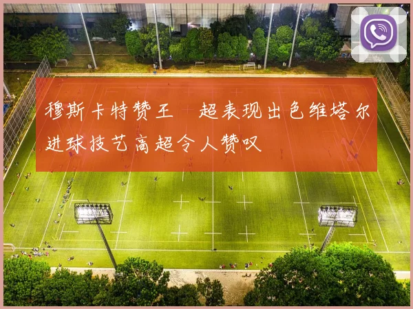 穆斯卡特赞王燊超表现出色维塔尔进球技艺高超令人赞叹